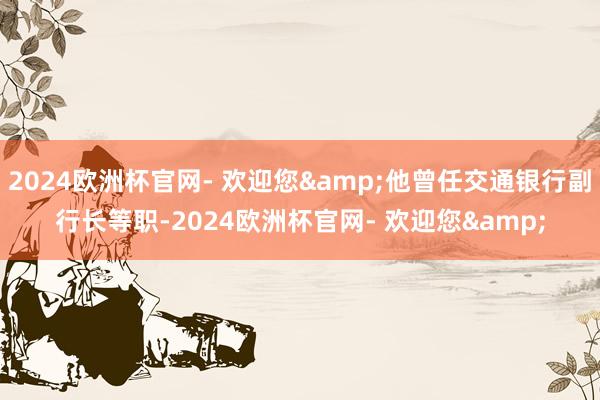2024欧洲杯官网- 欢迎您&他曾任交通银行副行长等职-2024欧洲杯官网- 欢迎您&
