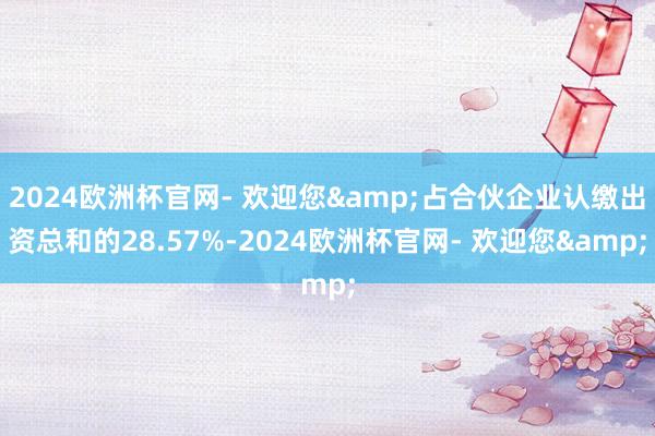 2024欧洲杯官网- 欢迎您&占合伙企业认缴出资总和的28.57%-2024欧洲杯官网- 欢迎您&
