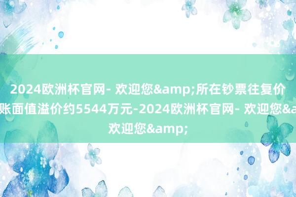 2024欧洲杯官网- 欢迎您&所在钞票往复价钱较账面值溢价约5544万元-2024欧洲杯官网- 欢迎您&
