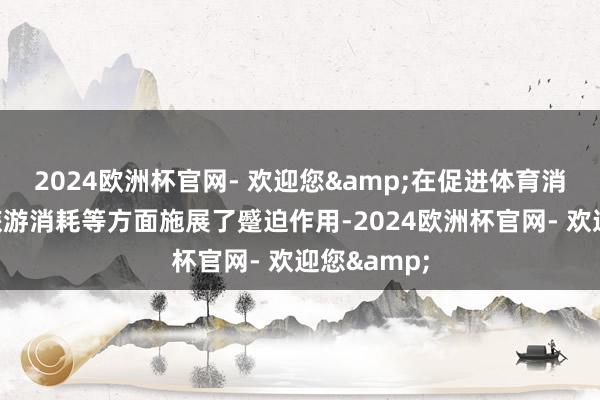 2024欧洲杯官网- 欢迎您&在促进体育消耗、促进旅游消耗等方面施展了蹙迫作用-2024欧洲杯官网- 欢迎您&