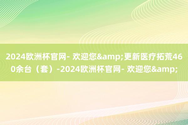 2024欧洲杯官网- 欢迎您&更新医疗拓荒460余台（套）-2024欧洲杯官网- 欢迎您&