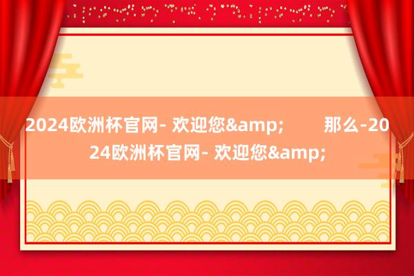 2024欧洲杯官网- 欢迎您&        那么-2024欧洲杯官网- 欢迎您&