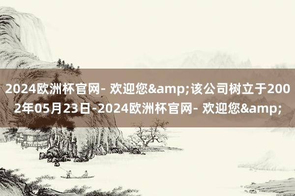 2024欧洲杯官网- 欢迎您&该公司树立于2002年05月23日-2024欧洲杯官网- 欢迎您&