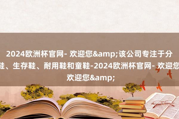 2024欧洲杯官网- 欢迎您&该公司专注于分娩怒放鞋、生存鞋、耐用鞋和童鞋-2024欧洲杯官网- 欢迎您&