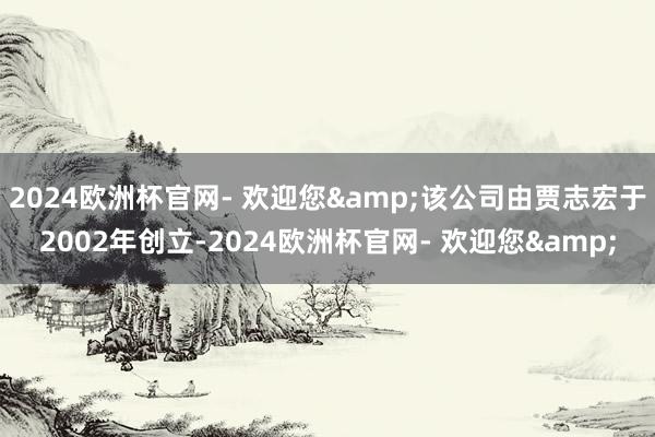 2024欧洲杯官网- 欢迎您&该公司由贾志宏于2002年创立-2024欧洲杯官网- 欢迎您&