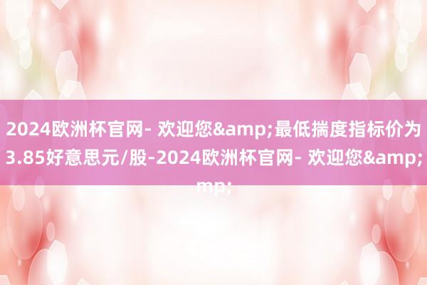 2024欧洲杯官网- 欢迎您&最低揣度指标价为3.85好意思元/股-2024欧洲杯官网- 欢迎您&