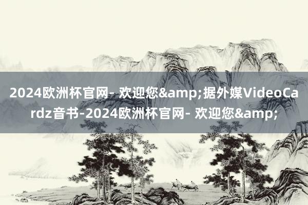 2024欧洲杯官网- 欢迎您&据外媒VideoCardz音书-2024欧洲杯官网- 欢迎您&