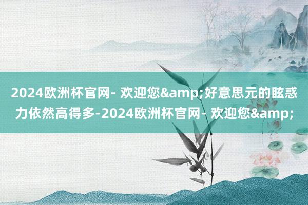 2024欧洲杯官网- 欢迎您&好意思元的眩惑力依然高得多-2024欧洲杯官网- 欢迎您&
