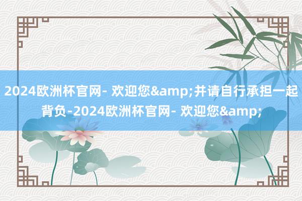 2024欧洲杯官网- 欢迎您&并请自行承担一起背负-2024欧洲杯官网- 欢迎您&