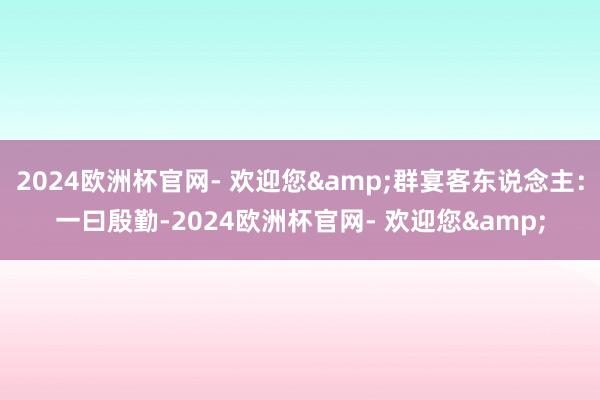 2024欧洲杯官网- 欢迎您&群宴客东说念主：一曰殷勤-2024欧洲杯官网- 欢迎您&