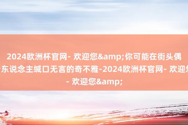 2024欧洲杯官网- 欢迎您&你可能在街头偶遇一件令东说念主缄口无言的奇不雅-2024欧洲杯官网- 欢迎您&