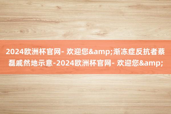 2024欧洲杯官网- 欢迎您&渐冻症反抗者蔡磊戚然地示意-2024欧洲杯官网- 欢迎您&