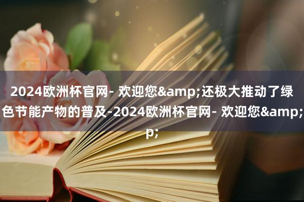 2024欧洲杯官网- 欢迎您&还极大推动了绿色节能产物的普及-2024欧洲杯官网- 欢迎您&