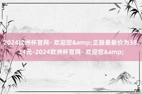 2024欧洲杯官网- 欢迎您&正股最新价为38.34元-2024欧洲杯官网- 欢迎您&