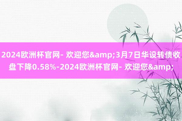 2024欧洲杯官网- 欢迎您&3月7日华设转债收盘下降0.58%-2024欧洲杯官网- 欢迎您&