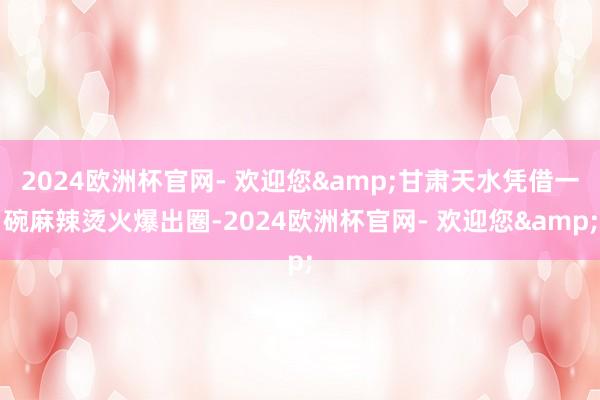 2024欧洲杯官网- 欢迎您&甘肃天水凭借一碗麻辣烫火爆出圈-2024欧洲杯官网- 欢迎您&