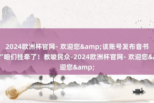 2024欧洲杯官网- 欢迎您&该账号发布音书称：“咱们挂牵了！教唆民众-2024欧洲杯官网- 欢迎您&
