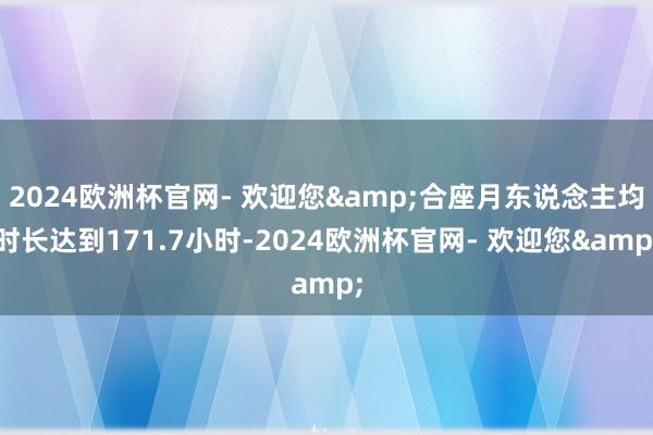 2024欧洲杯官网- 欢迎您&合座月东说念主均时长达到171.7小时-2024欧洲杯官网- 欢迎您&