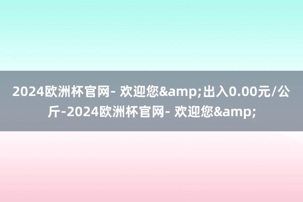2024欧洲杯官网- 欢迎您&出入0.00元/公斤-2024欧洲杯官网- 欢迎您&