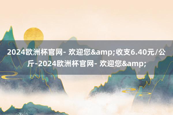 2024欧洲杯官网- 欢迎您&收支6.40元/公斤-2024欧洲杯官网- 欢迎您&