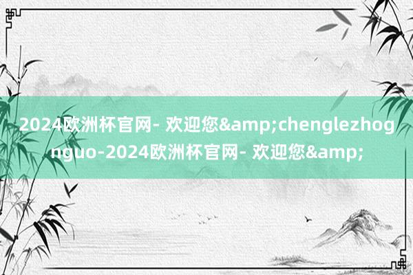 2024欧洲杯官网- 欢迎您&chenglezhognguo-2024欧洲杯官网- 欢迎您&