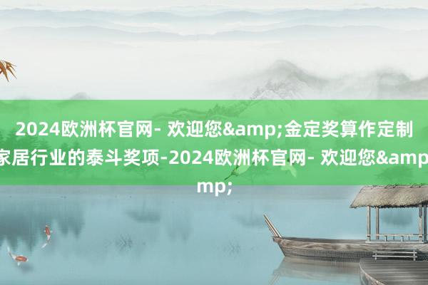 2024欧洲杯官网- 欢迎您&金定奖算作定制家居行业的泰斗奖项-2024欧洲杯官网- 欢迎您&