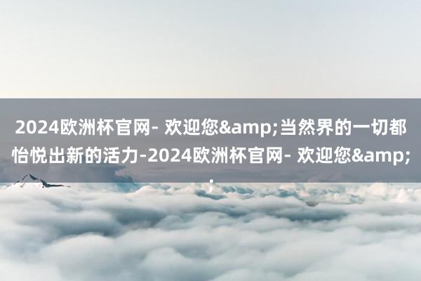 2024欧洲杯官网- 欢迎您&当然界的一切都怡悦出新的活力-2024欧洲杯官网- 欢迎您&