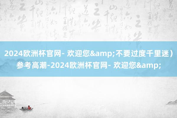 2024欧洲杯官网- 欢迎您&不要过度千里迷）参考高潮-2024欧洲杯官网- 欢迎您&