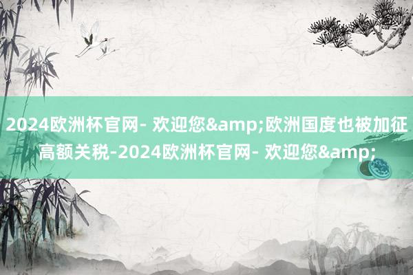 2024欧洲杯官网- 欢迎您&欧洲国度也被加征高额关税-2024欧洲杯官网- 欢迎您&