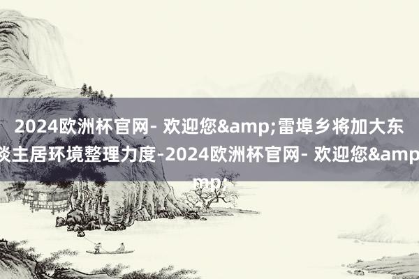 2024欧洲杯官网- 欢迎您&雷埠乡将加大东谈主居环境整理力度-2024欧洲杯官网- 欢迎您&