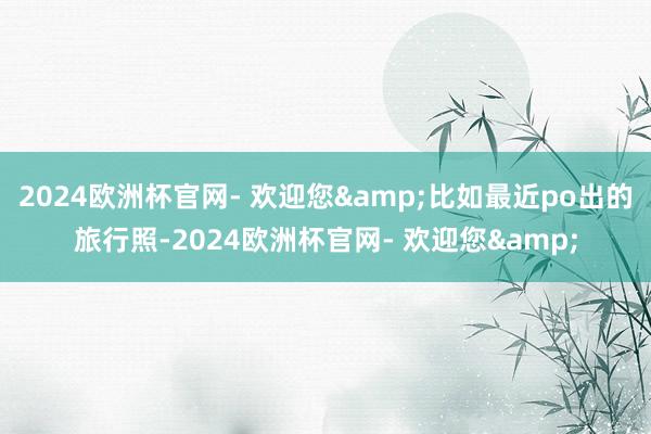 2024欧洲杯官网- 欢迎您&比如最近po出的旅行照-2024欧洲杯官网- 欢迎您&