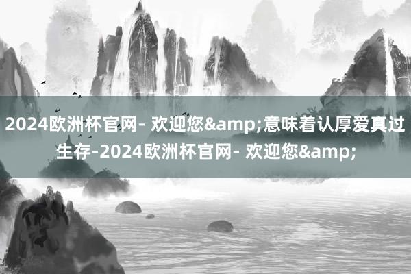 2024欧洲杯官网- 欢迎您&意味着认厚爱真过生存-2024欧洲杯官网- 欢迎您&