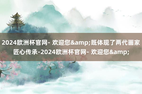 2024欧洲杯官网- 欢迎您&既体现了两代画家匠心传承-2024欧洲杯官网- 欢迎您&