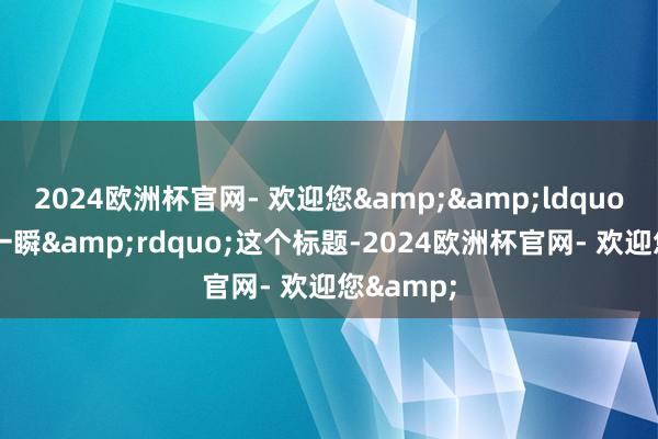 2024欧洲杯官网- 欢迎您&&ldquo;无穷的一瞬&rdquo;这个标题-2024欧洲杯官网- 欢迎您&