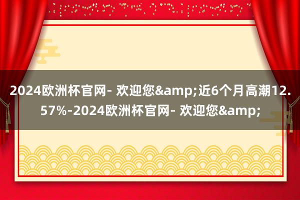 2024欧洲杯官网- 欢迎您&近6个月高潮12.57%-2024欧洲杯官网- 欢迎您&