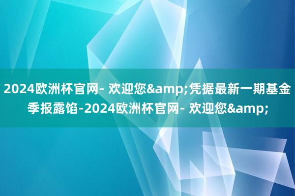2024欧洲杯官网- 欢迎您&凭据最新一期基金季报露馅-2024欧洲杯官网- 欢迎您&