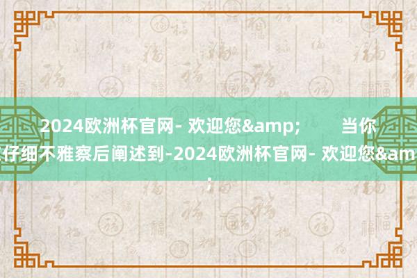 2024欧洲杯官网- 欢迎您&        当你在仔细不雅察后阐述到-2024欧洲杯官网- 欢迎您&