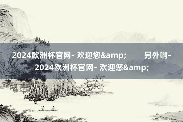 2024欧洲杯官网- 欢迎您&        另外啊-2024欧洲杯官网- 欢迎您&