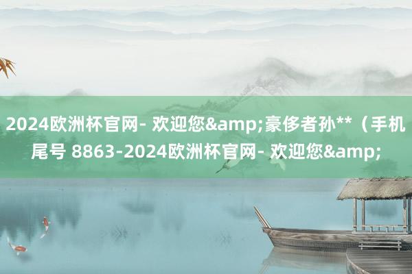 2024欧洲杯官网- 欢迎您&豪侈者孙**（手机尾号 8863-2024欧洲杯官网- 欢迎您&