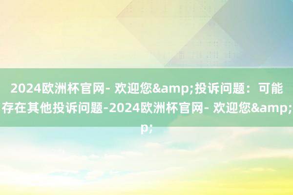 2024欧洲杯官网- 欢迎您&投诉问题：可能存在其他投诉问题-2024欧洲杯官网- 欢迎您&