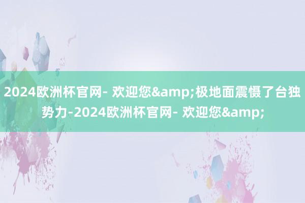 2024欧洲杯官网- 欢迎您&极地面震慑了台独势力-2024欧洲杯官网- 欢迎您&