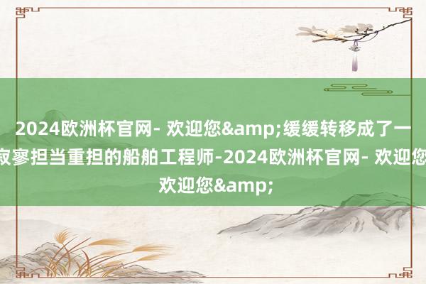 2024欧洲杯官网- 欢迎您&缓缓转移成了一位简略寂寥担当重担的船舶工程师-2024欧洲杯官网- 欢迎您&