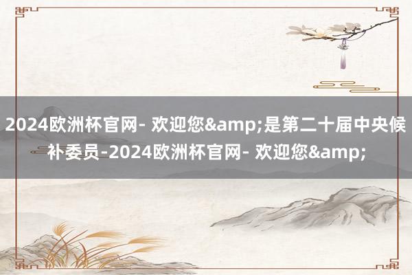 2024欧洲杯官网- 欢迎您&是第二十届中央候补委员-2024欧洲杯官网- 欢迎您&