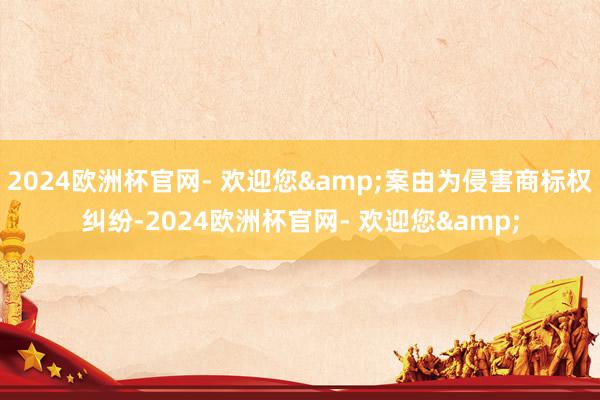 2024欧洲杯官网- 欢迎您&案由为侵害商标权纠纷-2024欧洲杯官网- 欢迎您&