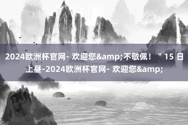 2024欧洲杯官网- 欢迎您&不敬佩！＂15 日上昼-2024欧洲杯官网- 欢迎您&