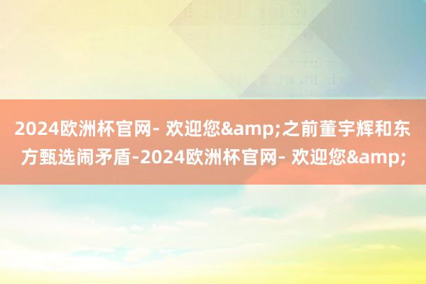 2024欧洲杯官网- 欢迎您&之前董宇辉和东方甄选闹矛盾-2024欧洲杯官网- 欢迎您&