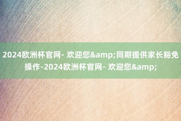 2024欧洲杯官网- 欢迎您&同期提供家长豁免操作-2024欧洲杯官网- 欢迎您&