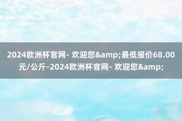 2024欧洲杯官网- 欢迎您&最低报价68.00元/公斤-2024欧洲杯官网- 欢迎您&