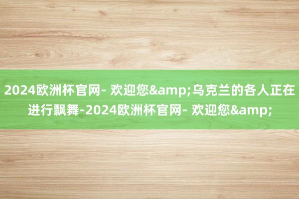 2024欧洲杯官网- 欢迎您&乌克兰的各人正在进行飘舞-2024欧洲杯官网- 欢迎您&