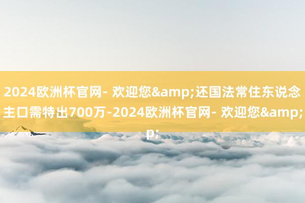 2024欧洲杯官网- 欢迎您&还国法常住东说念主口需特出700万-2024欧洲杯官网- 欢迎您&
